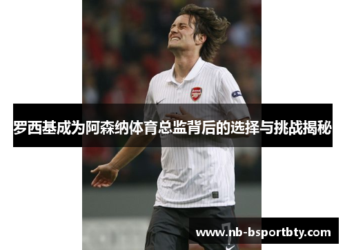 罗西基成为阿森纳体育总监背后的选择与挑战揭秘