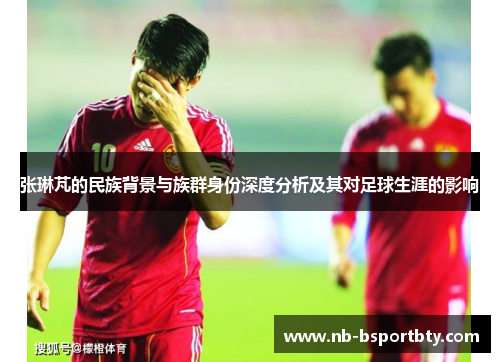 张琳芃的民族背景与族群身份深度分析及其对足球生涯的影响