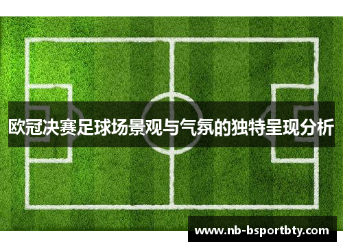 欧冠决赛足球场景观与气氛的独特呈现分析