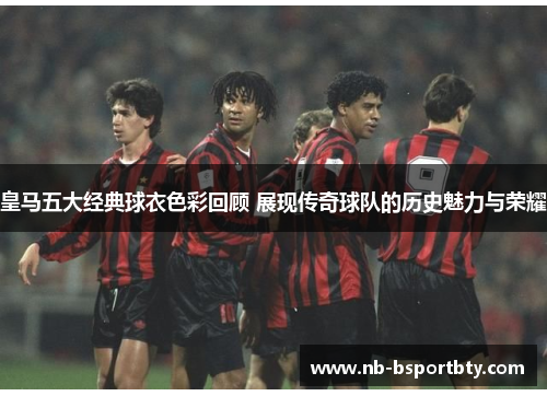 皇马五大经典球衣色彩回顾 展现传奇球队的历史魅力与荣耀